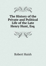 The History of the Private and Political Life of the Late Henry Hunt, Esq