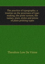 The practice of typography; a treatise on the processes of type-making, the point system, the names, sizes, styles and prices of plain printing types