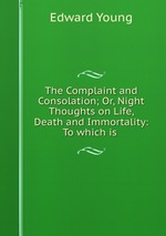The Complaint and Consolation; Or, Night Thoughts on Life, Death and Immortality: To which is