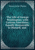 The Life of George Washington; with Curious Anecdotes, Equally Honourable to Himself, and