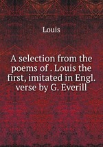 A selection from the poems of . Louis the first, imitated in Engl. verse by G. Everill