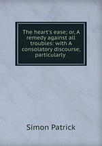 The heart`s ease; or, A remedy against all troubles: with A consolatory discourse, particularly