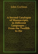 A Second Catalogue of Manuscripts, in Different Languages .: From the Twelfth to the