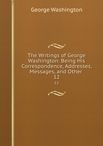 The Writings of George Washington: Being His Correspondence, Addresses, Messages, and Other .. 12
