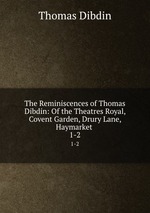 The Reminiscences of Thomas Dibdin: Of the Theatres Royal, Covent Garden, Drury Lane, Haymarket .. 1-2