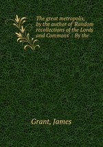 The great metropolis, by the author of `Random recollections of the Lords and Commons`.: By the