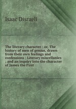 The literary character : or, The history of men of genius, drawn from their own feelings and confessions ; Literary miscellanies ; and an inquiry into the character of James the First