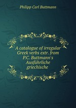 A catalogue of irregular Greek verbs extr. from P.C. Buttmann`s Ausfhrliche griechische