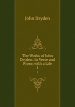The Works of John Dryden: In Verse and Prose, with a Life. 1