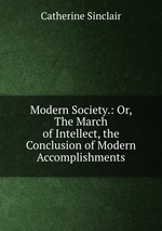 Modern Society.: Or, The March of Intellect, the Conclusion of Modern Accomplishments
