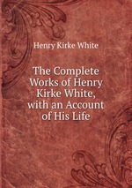 The Complete Works of Henry Kirke White, with an Account of His Life