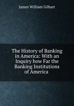 The History of Banking in America: With an Inquiry how Far the Banking Institutions of America