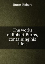 The works of Robert Burns, containing his life ;