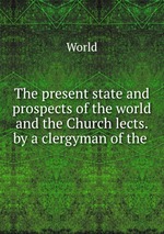 The present state and prospects of the world and the Church lects. by a clergyman of the