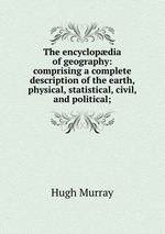 The encyclopdia of geography: comprising a complete description of the earth, physical, statistical, civil, and political;