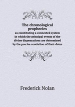 The chronological prophecies. as constituting a connected system in which the principal events of the divine dispensations are determined by the precise revelation of their dates