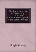 The Encyclopdia of Geography: Comprising a Complete Description of the Earth, Physical