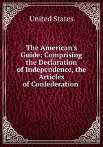 The American`s Guide: Comprising the Declaration of Independence, the Articles of Confederation