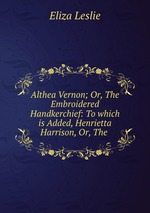 Althea Vernon; Or, The Embroidered Handkerchief: To which is Added, Henrietta Harrison, Or, The
