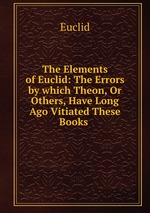 The Elements of Euclid: The Errors by which Theon, Or Others, Have Long Ago Vitiated These Books