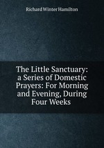The Little Sanctuary: a Series of Domestic Prayers: For Morning and Evening, During Four Weeks