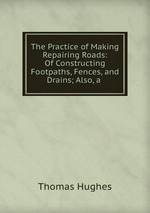 The Practice of Making & Repairing Roads: Of Constructing Footpaths, Fences, and Drains; Also, a