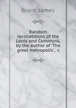 Random recollections of the Lords and Commons, by the author of `The great metropolis`, &c