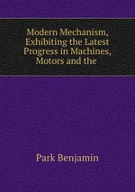 Modern Mechanism, Exhibiting the Latest Progress in Machines, Motors and the