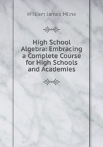 High School Algebra: Embracing a Complete Course for High Schools and Academies