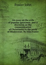 An essay on the evils of popular ignorance: and A discourse on the communication of Christianity to the peole of Hindoostan. By John Foster