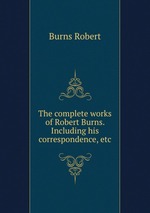 The complete works of Robert Burns. Including his correspondence, etc