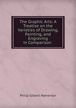 The Graphic Arts: A Treatise on the Varieties of Drawing, Painting, and Engraving in Comparison