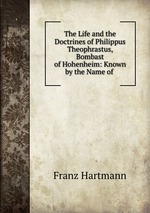 The Life and the Doctrines of Philippus Theophrastus, Bombast of Hohenheim: Known by the Name of