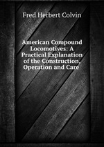 American Compound Locomotives: A Practical Explanation of the Construction, Operation and Care
