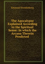 The Apocalypse Explained According to the Spiritual Sense: In which the Arcana Therein Predicted