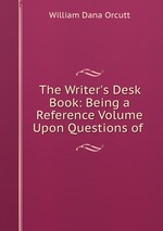 The Writer`s Desk Book: Being a Reference Volume Upon Questions of