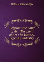 Belgium: the Land of Art: The Land of Art : Its History, Legends, Industry