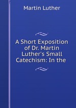 A Short Exposition of Dr. Martin Luther`s Small Catechism: In the