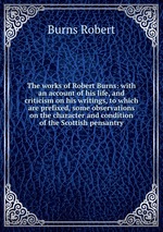 The works of Robert Burns: with an account of his life, and criticism on his writings, to which are prefixed, some observations on the character and condition of the Scottish pensantry