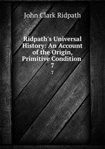 Ridpath`s Universal History: An Account of the Origin, Primitive Condition .. 7