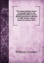 The wheat problem; based on remarks made in the presidential address to the British association at Bristol in 1898, revised, with an answer to various critics