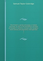 The friend: a series of essays, in three volumes, to aid in the formation of fixed principles in politics, morals, and religion, with literary amusements interspersed. 1