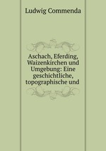 Aschach, Eferding, Waizenkirchen und Umgebung: Eine geschichtliche, topographische und