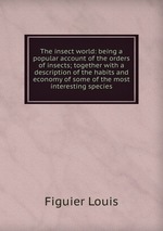 The insect world: being a popular account of the orders of insects; together with a description of the habits and economy of some of the most interesting species