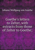 Goethe`s letters to Zelter, with extracts from those of Zelter to Goethe;