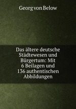 Das ltere deutsche Stdtewesen und Brgertum: Mit 6 Beilagen und 136 authentischen Abbildungen