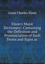 Elson`s Music Dictionary: Containing the Definition and Pronunciation of Such Terms and Signs as