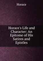 Horace`s Life and Character: An Epitome of His Satires and Epistles