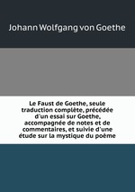 Le Faust de Goethe, seule traduction complte, prcde d`un essai sur Goethe, accompagne de notes et de commentaires, et suivie d`une tude sur la mystique du pome
