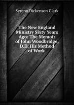 The New England Ministry Sixty Years Ago: The Memoir of John Woodbridge, D.D. His Method of Work